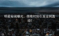 明星秘闻曝光，傍晚时刻引发全网轰动！