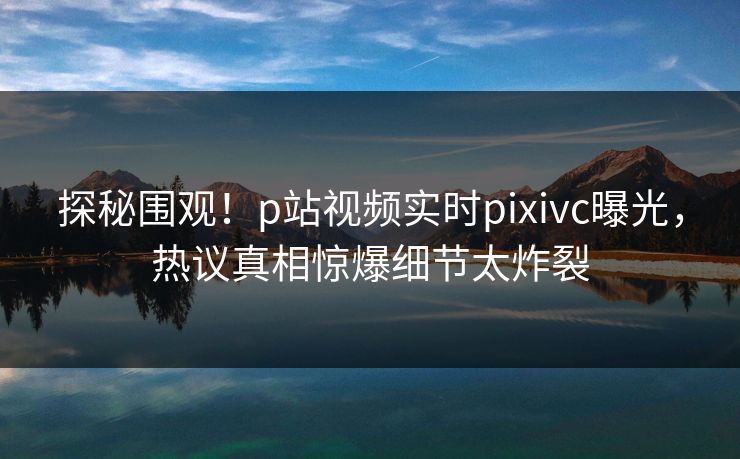 探秘围观！p站视频实时pixivc曝光，热议真相惊爆细节太炸裂