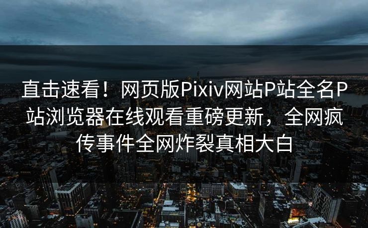 直击速看！网页版Pixiv网站P站全名P站浏览器在线观看重磅更新，全网疯传事件全网炸裂真相大白