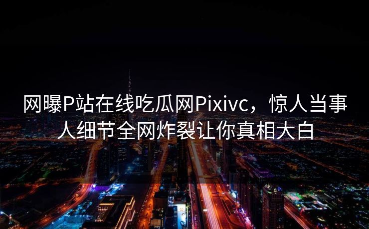网曝P站在线吃瓜网Pixivc，惊人当事人细节全网炸裂让你真相大白