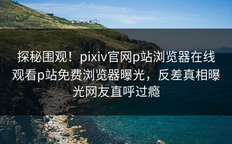 探秘围观！pixiv官网p站浏览器在线观看p站免费浏览器曝光，反差真相曝光网友直呼过瘾