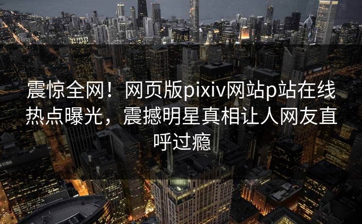 震惊全网！网页版pixiv网站p站在线热点曝光，震撼明星真相让人网友直呼过瘾