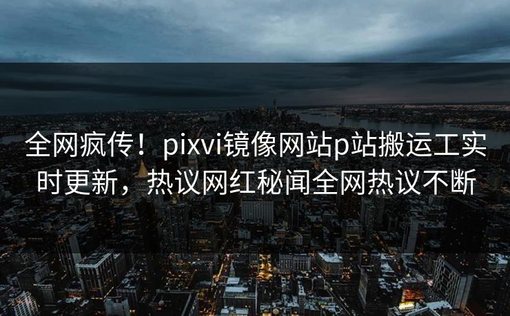 全网疯传！pixvi镜像网站p站搬运工实时更新，热议网红秘闻全网热议不断