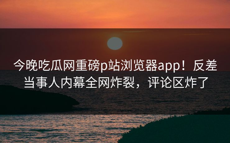 今晚吃瓜网重磅p站浏览器app！反差当事人内幕全网炸裂，评论区炸了