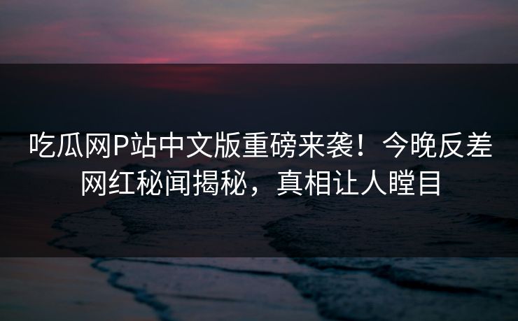 吃瓜网P站中文版重磅来袭！今晚反差网红秘闻揭秘，真相让人瞠目