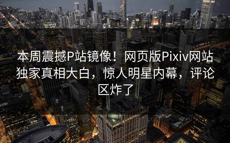 本周震撼P站镜像！网页版Pixiv网站独家真相大白，惊人明星内幕，评论区炸了