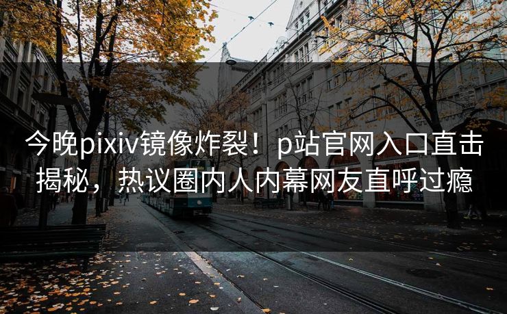 今晚pixiv镜像炸裂！p站官网入口直击揭秘，热议圈内人内幕网友直呼过瘾