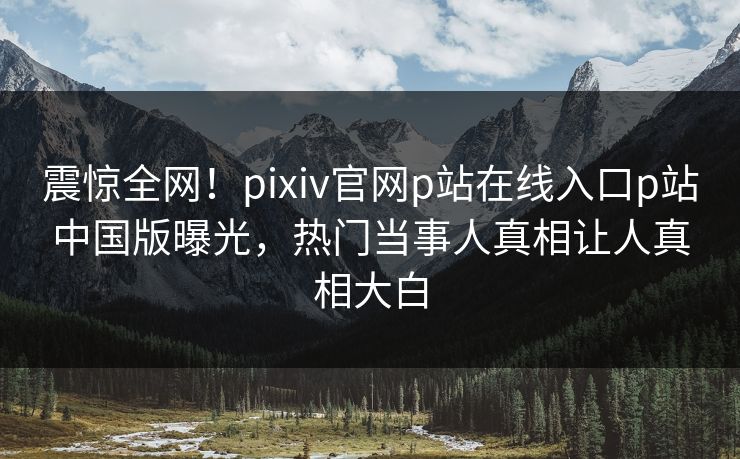 震惊全网！pixiv官网p站在线入口p站中国版曝光，热门当事人真相让人真相大白