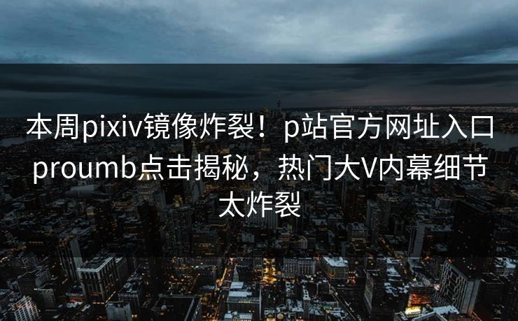 本周pixiv镜像炸裂！p站官方网址入口proumb点击揭秘，热门大V内幕细节太炸裂
