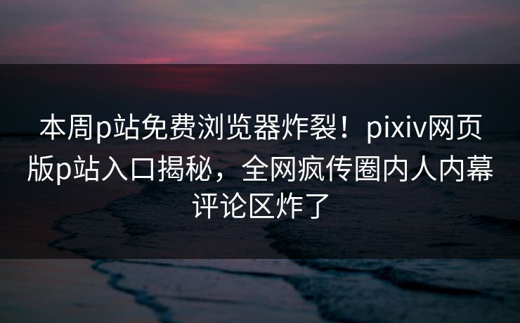 本周p站免费浏览器炸裂！pixiv网页版p站入口揭秘，全网疯传圈内人内幕评论区炸了