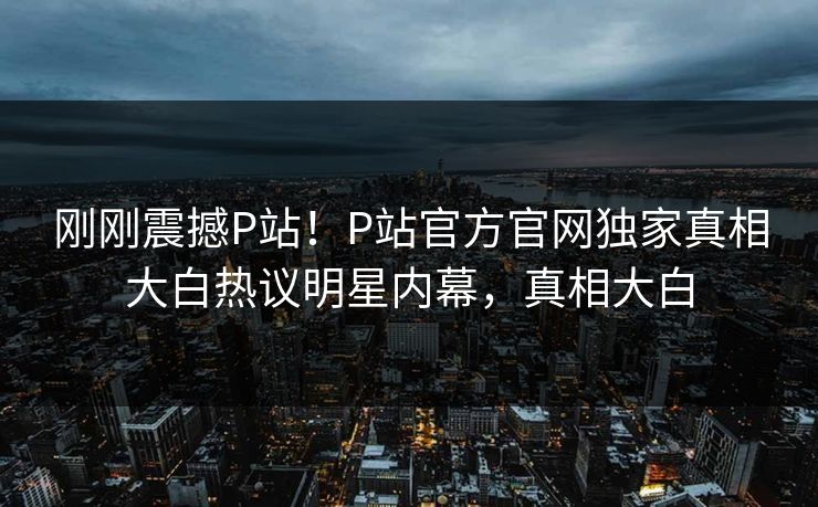 刚刚震撼P站！P站官方官网独家真相大白热议明星内幕，真相大白
