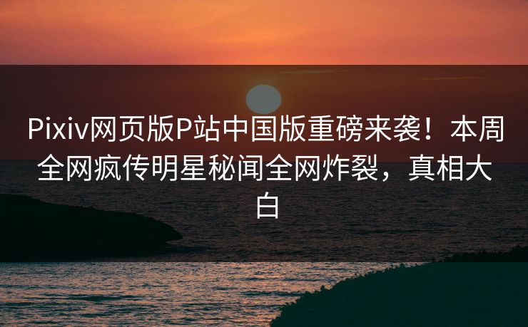 Pixiv网页版P站中国版重磅来袭！本周全网疯传明星秘闻全网炸裂，真相大白