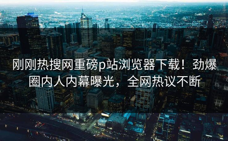 刚刚热搜网重磅p站浏览器下载！劲爆圈内人内幕曝光，全网热议不断