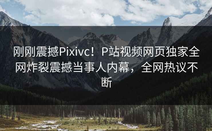 刚刚震撼Pixivc！P站视频网页独家全网炸裂震撼当事人内幕，全网热议不断