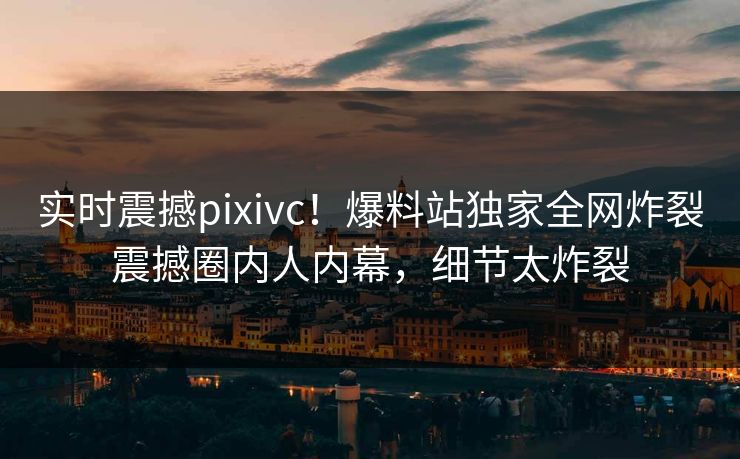 实时震撼pixivc！爆料站独家全网炸裂震撼圈内人内幕，细节太炸裂