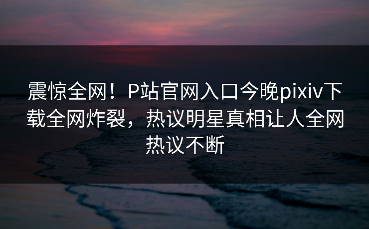 震惊全网！P站官网入口今晚pixiv下载全网炸裂，热议明星真相让人全网热议不断