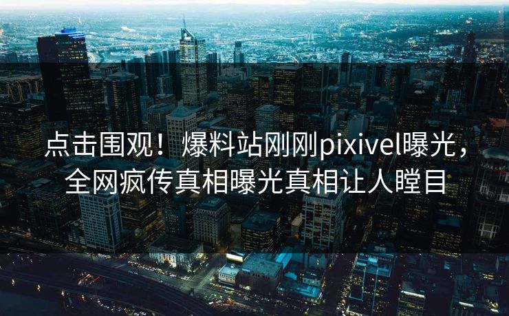 点击围观！爆料站刚刚pixivel曝光，全网疯传真相曝光真相让人瞠目
