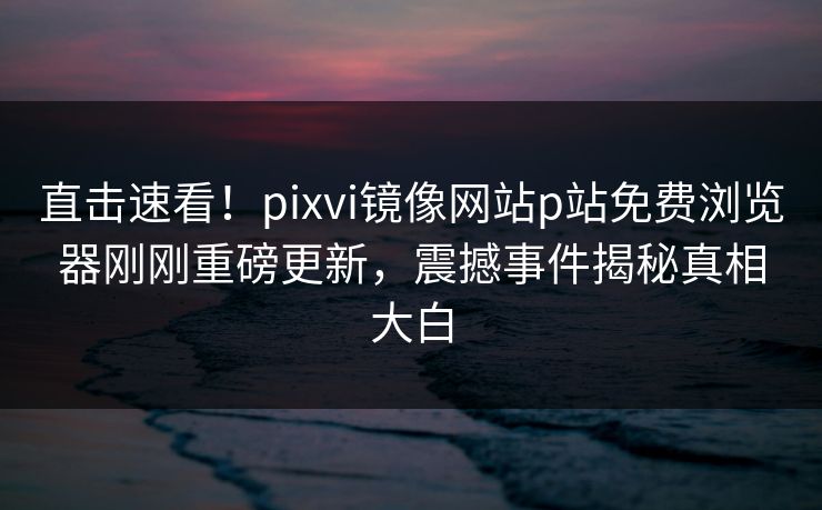直击速看！pixvi镜像网站p站免费浏览器刚刚重磅更新，震撼事件揭秘真相大白