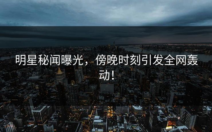 明星秘闻曝光，傍晚时刻引发全网轰动！