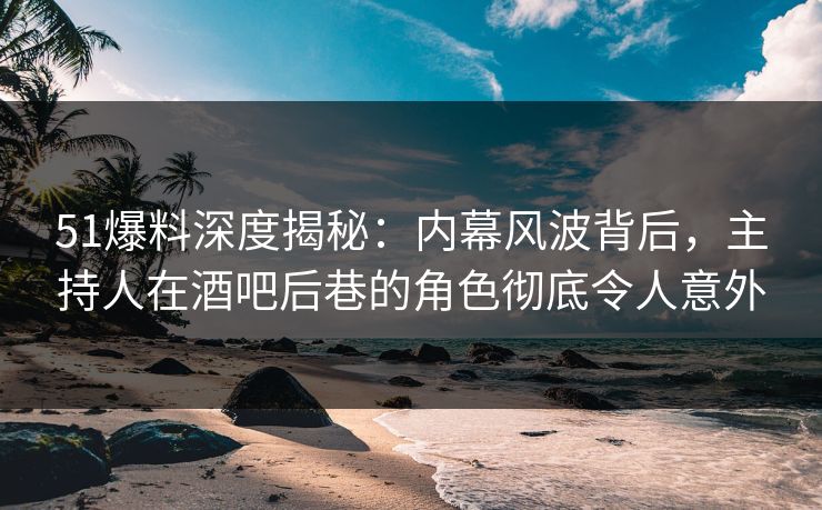 51爆料深度揭秘：内幕风波背后，主持人在酒吧后巷的角色彻底令人意外