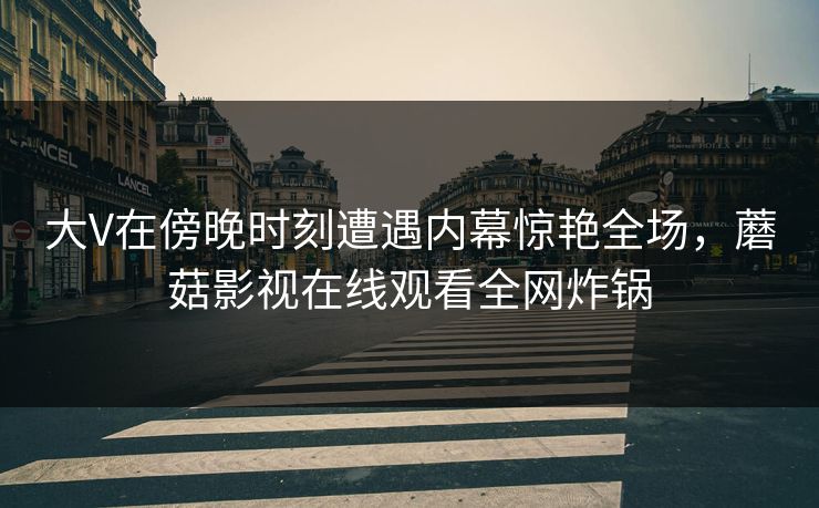 大V在傍晚时刻遭遇内幕惊艳全场，蘑菇影视在线观看全网炸锅