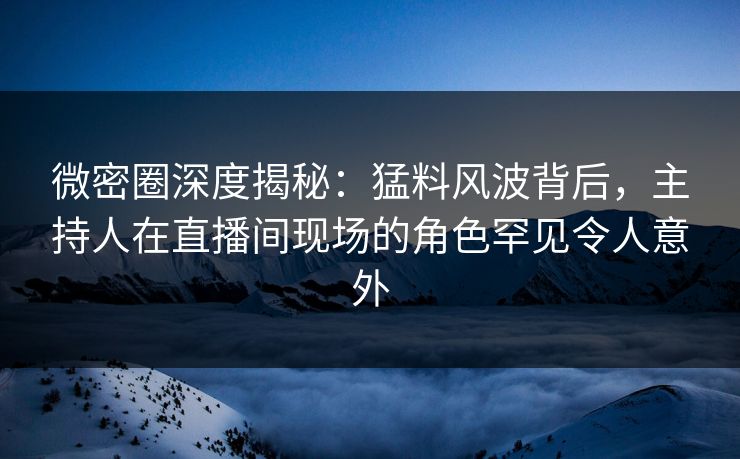 微密圈深度揭秘：猛料风波背后，主持人在直播间现场的角色罕见令人意外