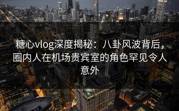 糖心vlog深度揭秘：八卦风波背后，圈内人在机场贵宾室的角色罕见令人意外