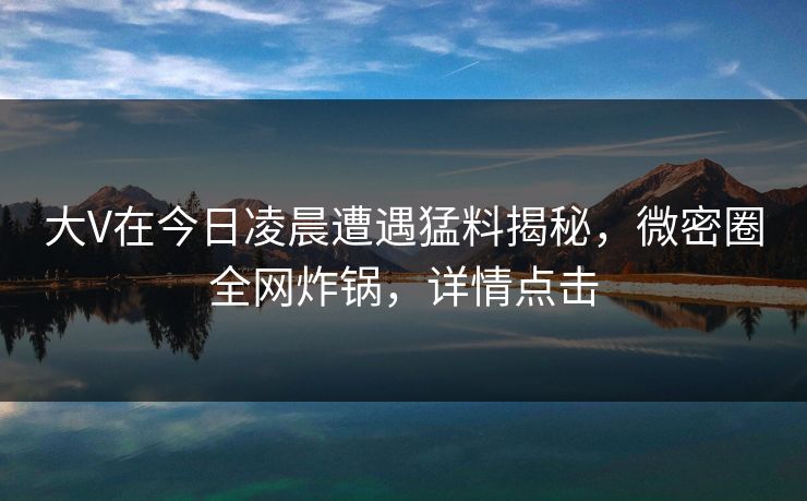 大V在今日凌晨遭遇猛料揭秘,微密圈全网炸锅,详情点击 大V在今日凌晨遭遇猛料揭秘,微密圈全网炸锅,详情点击