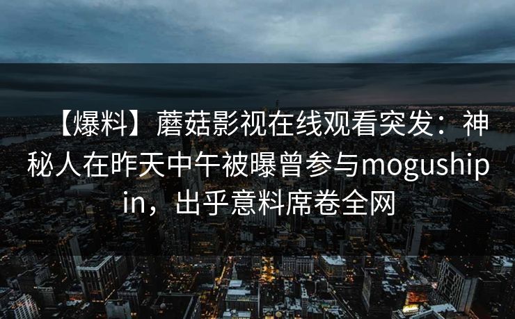 【爆料】蘑菇影视在线观看突发：神秘人在昨天中午被曝曾参与mogushipin，出乎意料席卷全网