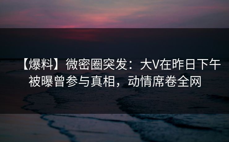 【爆料】微密圈突发:大V在昨日下午被曝曾参与真相,动情席卷全网 【爆料】微密圈突发:大V在昨日下午被曝曾参与真相,动情席卷全网