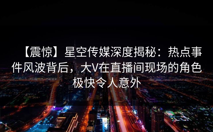 【震惊】星空传媒深度揭秘：热点事件风波背后，大V在直播间现场的角色极快令人意外