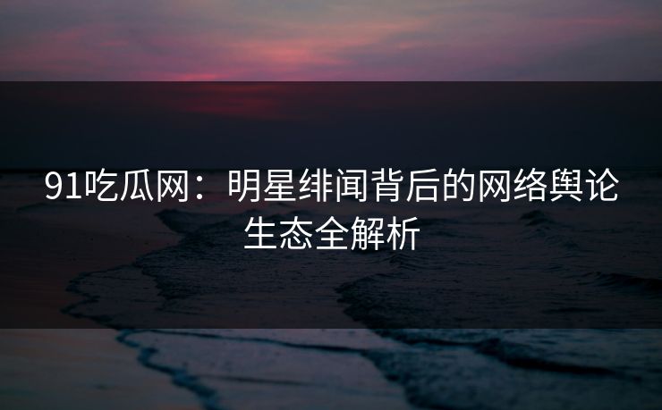 91吃瓜网：明星绯闻背后的网络舆论生态全解析