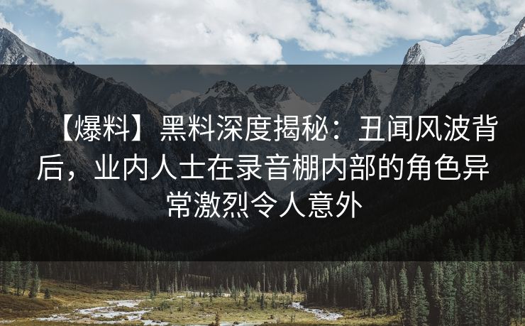 【爆料】黑料深度揭秘：丑闻风波背后，业内人士在录音棚内部的角色异常激烈令人意外