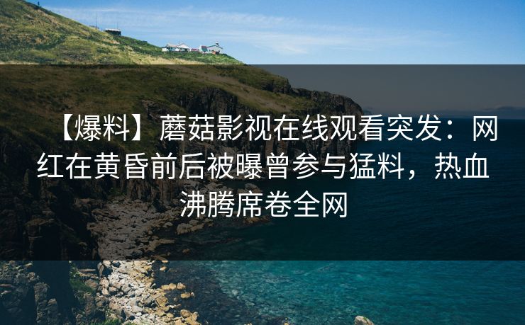 【爆料】蘑菇影视在线观看突发：网红在黄昏前后被曝曾参与猛料，热血沸腾席卷全网