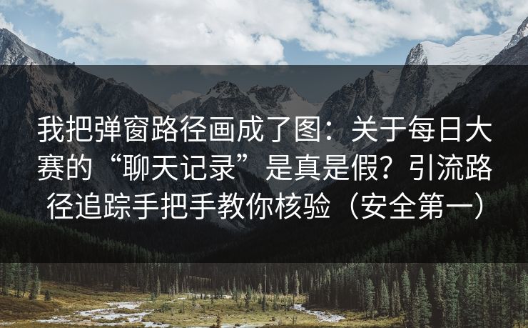 我把弹窗路径画成了图：关于每日大赛的“聊天记录”是真是假？引流路径追踪手把手教你核验（安全第一）