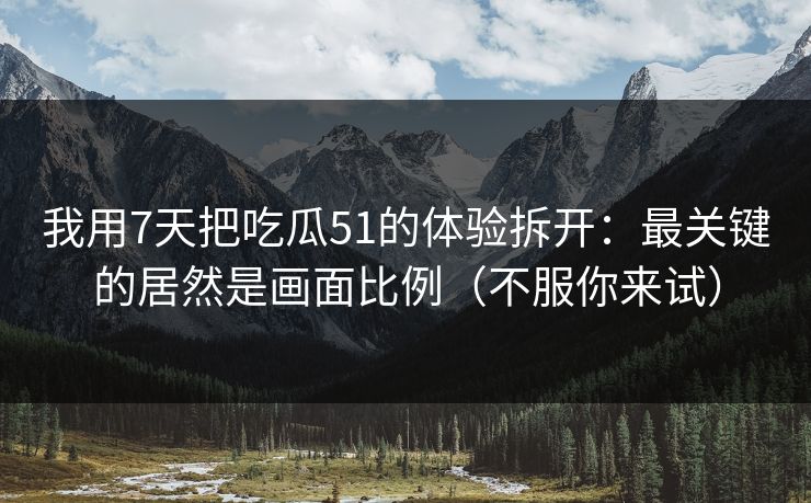我用7天把吃瓜51的体验拆开:最关键的居然是画面比例(不服你来试) 我用7天把吃瓜51的体验拆开:最关键的居然是画面比例(不服你来试)